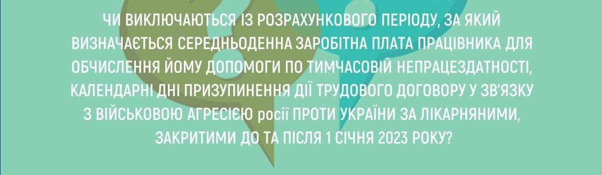 <strong>ЧИ ВИКЛЮЧАЮТЬСЯ ІЗ РОЗРАХУНКОВОГО ПЕРІОДУ, ЗА ЯКИЙ ВИЗНАЧАЄТЬСЯ СЕРЕДНЬОДЕННА ЗАРОБІТНА ПЛАТА ПРАЦІВНИКА ДЛЯ ОБЧИСЛЕННЯ ЙОМУ ДОПОМОГИ ПО ТИМЧАСОВІЙ НЕПРАЦЕЗДАТНОСТІ, КАЛЕНДАРНІ ДНІ ПРИЗУПИНЕННЯ ДІЇ ТРУДОВОГО ДОГОВОРУ У ЗВ’ЯЗКУ З ВІЙСЬКОВОЮ АГРЕСІЄЮ РОСІЇ ПРОТИ УКРАЇНИ ЗА ЛІКАРНЯНИМИ, ЗАКРИТИМИ ДО ТА ПІСЛЯ 1 СІЧНЯ 2023 РОКУ?</strong>