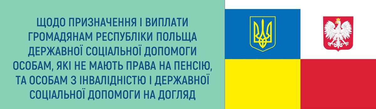 ЩОДО ПРИЗНАЧЕННЯ І ВИПЛАТИ ГРОМАДЯНАМ РЕСПУБЛІКИ ПОЛЬЩА ДЕРЖАВНОЇ СОЦІАЛЬНОЇ ДОПОМОГИ ОСОБАМ, ЯКІ НЕ МАЮТЬ ПРАВА НА ПЕНСІЮ, ТА ОСОБАМ З ІНВАЛІДНІСТЮ І ДЕРЖАВНОЇ СОЦІАЛЬНОЇ ДОПОМОГИ НА ДОГЛЯД