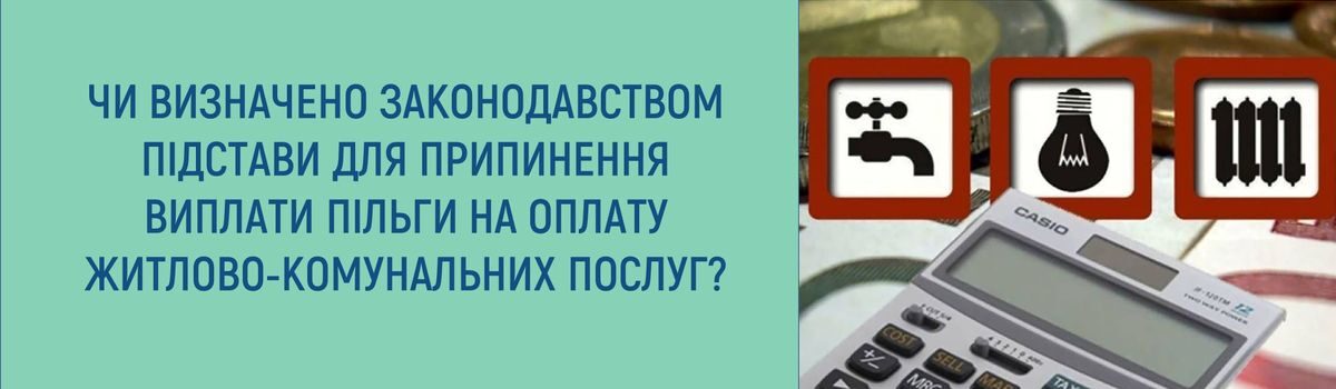 ЧИ ВИЗНАЧЕНО ЗАКОНОДАВСТВОМ ПІДСТАВИ ДЛЯ ПРИПИНЕННЯ ВИПЛАТИ ПІЛЬГИ НА ОПЛАТУ ЖИТЛОВО-КОМУНАЛЬНИХ ПОСЛУГ