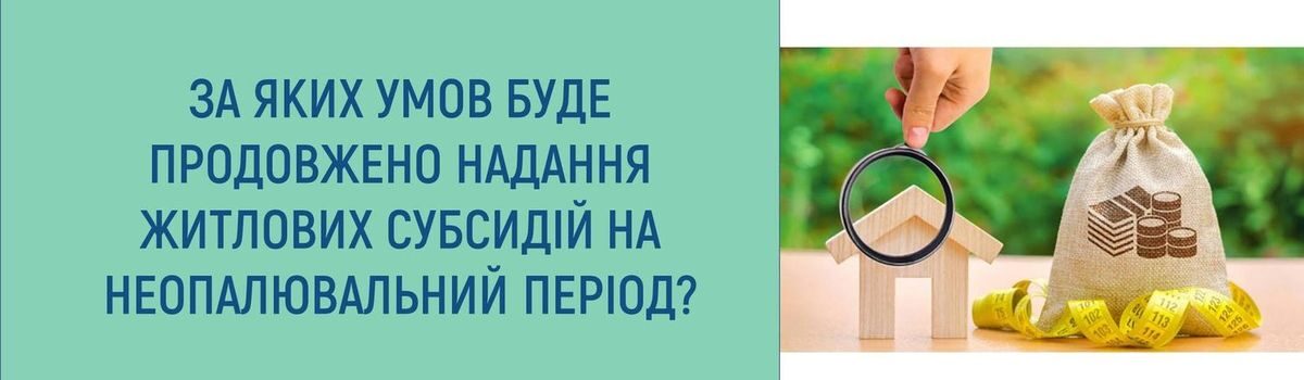 ЗА ЯКИХ УМОВ БУДЕ ПРОДОВЖЕНО НАДАННЯ ЖИТЛОВИХ СУБСИДІЙ НА НЕОПАЛЮВАЛЬНИЙ ПЕРІОД ?