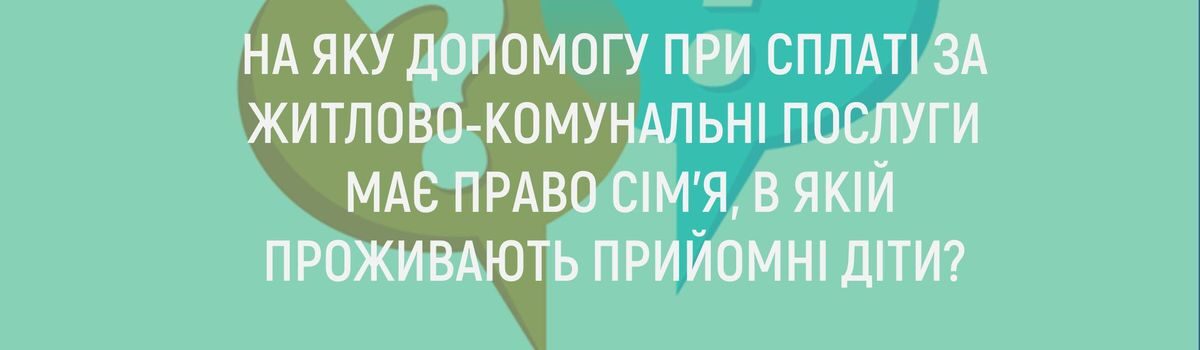 НА ЯКУ ДОПОМОГУ ПРИ СПЛАТІ ЗА ЖИТЛОВО-КОМУНАЛЬНІ ПОСЛУГИ МАЄ ПРАВО СІМ’Я, В ЯКІЙ ПРОЖИВАЮТЬ ПРИЙОМНІ ДІТИ?