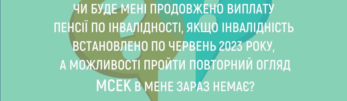 ЧИ БУДЕ МЕНІ ПРОДОВЖЕНО ВИПЛАТУ ПЕНСІЇ ПО ІНВАЛІДНОСТІ, ЯКЩО ІНВАЛІДНІСТЬ ВСТАНОВЛЕНО ПО ЧЕРВЕНЬ 2023 РОКУ, А МОЖЛИВОСТІ ПРОЙТИ ПОВТОРНИЙ ОГЛЯД МСЕК В МЕНЕ ЗАРАЗ НЕМАЄ?