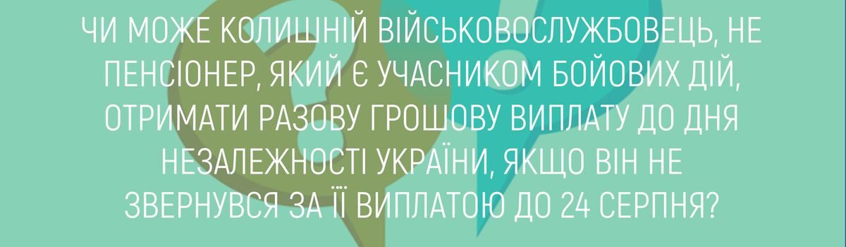 ЧИ МОЖЕ КОЛИШНІЙ ВІЙСЬКОВОСЛУЖБОВЕЦЬ, НЕ ПЕНСІОНЕР, ЯКИЙ Є УЧАСНИКОМ БОЙОВИХ ДІЙ, ОТРИМАТИ РАЗОВУ ГРОШОВУ ВИПЛАТУ ДО ДНЯ НЕЗАЛЕЖНОСТІ УКРАЇНИ, ЯКЩО ВІН НЕ ЗВЕРНУВСЯ ЗА ЇЇ ВИПЛАТОЮ ДО 24 СЕРПНЯ?