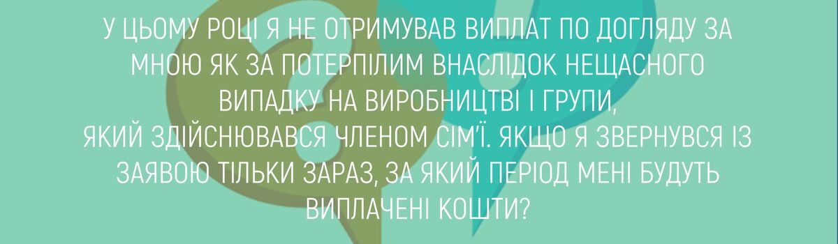 У ЦЬОМУ РОЦІ Я НЕ ОТРИМУВАВ ВИПЛАТ ПО ДОГЛЯДУ ЗА МНОЮ ЯК ЗА ПОТЕРПІЛИМ ВНАСЛІДОК НЕЩАСНОГО ВИПАДКУ НА ВИРОБНИЦТВІ І ГРУПИ, ЯКИЙ ЗДІЙСНЮВАВСЯ ЧЛЕНОМ СІМ’Ї. ЯКЩО Я ЗВЕРНУВСЯ ІЗ ЗАЯВОЮ ТІЛЬКИ ЗАРАЗ, ЗА ЯКИЙ ПЕРІОД МЕНІ БУДУТЬ ВИПЛАЧЕНІ КОШТИ ?