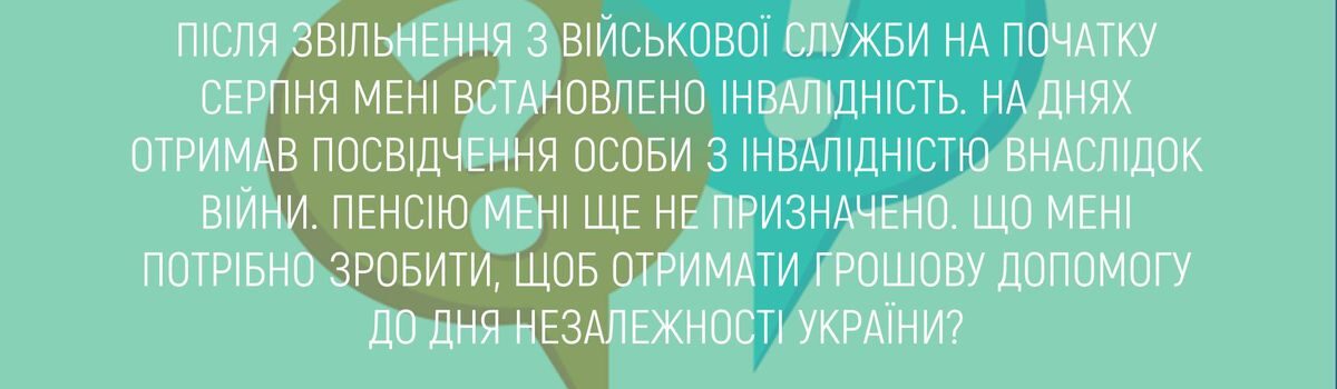 ПІСЛЯ ЗВІЛЬНЕННЯ З ВІЙСЬКОВОЇ СЛУЖБИ НА ПОЧАТКУ СЕРПНЯ МЕНІ ВСТАНОВЛЕНО ІНВАЛІДНІСТЬ. НА ДНЯХ ОТРИМАВ ПОСВІДЧЕННЯ ОСОБИ З ІНВАЛІДНІСТЮ ВНАСЛІДОК ВІЙНИ. ПЕНСІЮ МЕНІ ЩЕ НЕ ПРИЗНАЧЕНО. ЩО МЕНІ ПОТРІБНО ЗРОБИТИ, ЩОБ ОТРИМАТИ ГРОШОВУ ДОПОМОГУ ДО ДНЯ НЕЗАЛЕЖНОСТІ УКРАЇНИ?