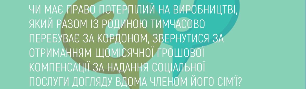 ЧИ МАЄ ПРАВО ПОТЕРПІЛИЙ НА ВИРОБНИЦТВІ, ЯКИЙ РАЗОМ ІЗ РОДИНОЮ ТИМЧАСОВО ПЕРЕБУВАЄ ЗА КОРДОНОМ, ЗВЕРНУТИСЯ ЗА ОТРИМАННЯМ ЩОМІСЯЧНОЇ ГРОШОВОЇ КОМПЕНСАЦІЇ ЗА НАДАННЯ СОЦІАЛЬНОЇ ПОСЛУГИ ДОГЛЯДУ ВДОМА ЧЛЕНОМ ЙОГО СІМ’Ї?