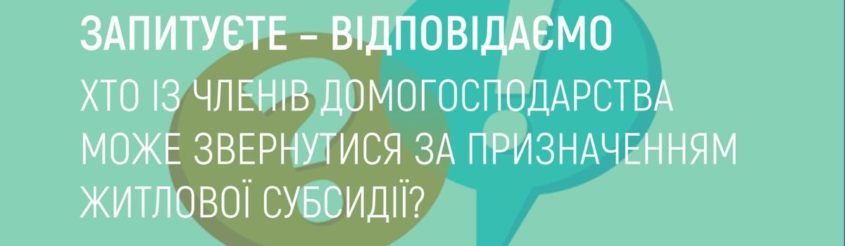 ХТО ІЗ ЧЛЕНІВ ДОМОГОСПОДАРСТВА МОЖЕ ЗВЕРНУТИСЯ ЗА ПРИЗНАЧЕННЯМ ЖИТЛОВОЇ СУБСИДІЇ