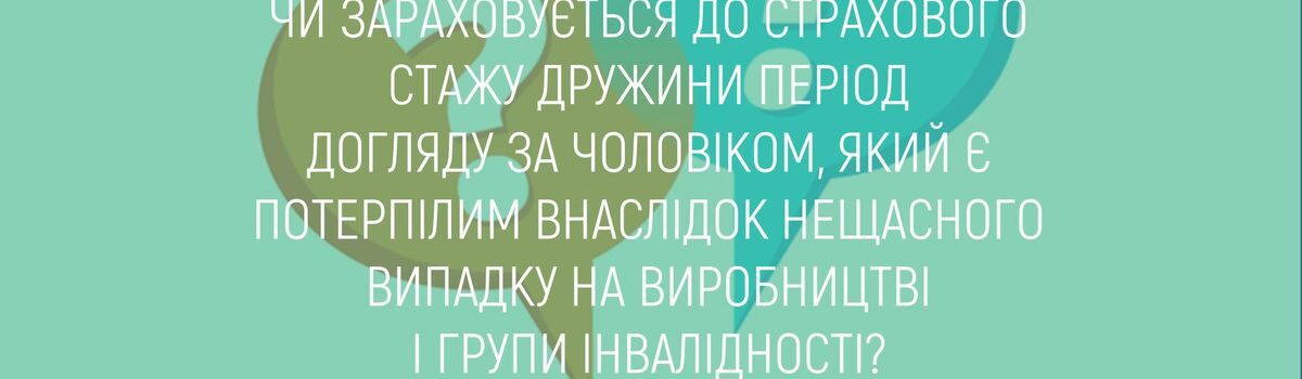 ЧИ ЗАРАХОВУЄТЬСЯ ДО СТРАХОВОГО СТАЖУ ДРУЖИНИ ПЕРІОД ДОГЛЯДУ ЗА ЧОЛОВІКОМ, ЯКИЙ Є ПОТЕРПІЛИМ ВНАСЛІДОК НЕЩАСНОГО ВИПАДКУ НА ВИРОБНИЦТВІ І ГРУПИ ІНВАЛІДНОСТІ ?