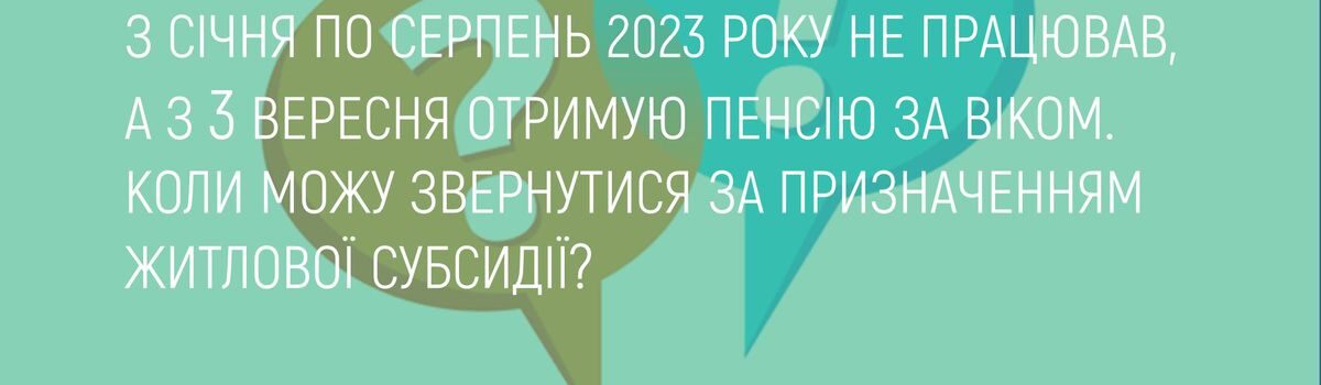 З СІЧНЯ ПО СЕРПЕНЬ 2023 РОКУ НЕ ПРАЦЮВАВ, А З 3 ВЕРЕСНЯ ОТРИМУЮ ПЕНСІЮ ЗА ВІКОМ. КОЛИ МОЖУ ЗВЕРНУТИСЯ ЗА ПРИЗНАЧЕННЯМ ЖИТЛОВОЇ СУБСИДІЇ?