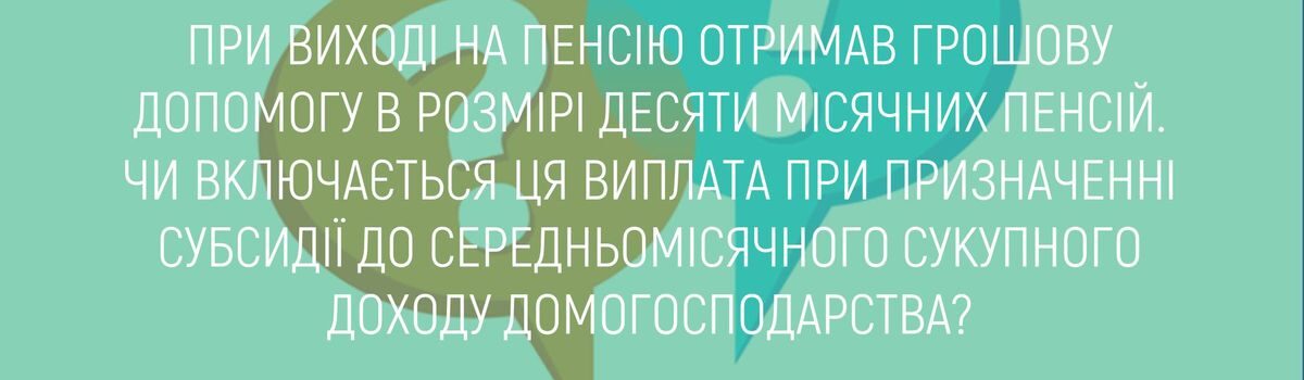 ПРИ ВИХОДІ НА ПЕНСІЮ ОТРИМАВ ГРОШОВУ ДОПОМОГУ В РОЗМІРІ ДЕСЯТИ МІСЯЧНИХ ПЕНСІЙ. ЧИ ВКЛЮЧАЄТЬСЯ ЦЯ ВИПЛАТА ПРИ ПРИЗНАЧЕННІ СУБСИДІЇ ДО СЕРЕДНЬОМІСЯЧНОГО СУКУПНОГО ДОХОДУ ДОМОГОСПОДАОСТВА?