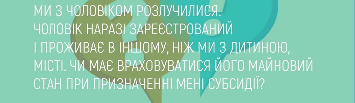 МИ З ЧОЛОВІКОМ РОЗЛУЧИЛИСЯ. ЧОЛОВІК НАРАЗІ ЗАРЕЄСТРОВАНИЙ І ПРОЖИВАЄ В ІНШОМУ, НІЖ МИ З ДИТИНОЮ, МІСТІ. ЧИ МАЄ ВРАХОВУВАТИСЯ ЙОГО МАЙНОВИЙ СТАН ПРИ ПРИЗНАЧЕННІ МЕНІ СУБСИДІЇ?