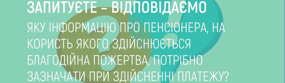 ЯКУ ІНФОРМАЦІЮ ПРО ПЕНСІОНЕРА, НА КОРИСТЬ ЯКОГО ЗДІЙСНЮЄТЬСЯ БЛАГОДІЙНА ПОЖЕРТВА, ПОТРІБНО ЗАЗНАЧАТИ ПРИ ЗДІЙСНЕННІ ПЛАТЕЖУ?