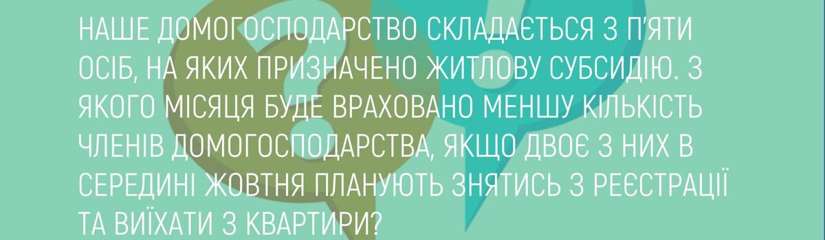 НАШЕ ДОМОГОСПОДАРСТВО СКЛАДАЄТЬСЯ З П’ЯТИ ОСІБ, НА ЯКИХ ПРИЗНАЧЕНО ЖИТЛОВУ СУБСИДІЮ. З ЯКОГО МІСЯЦЯ БУДЕ ВРАХОВАНО МЕНШУ КІЛЬКІСТЬ ЧЛЕНІВ ДОМОГОСПОДАРСТВА, ЯКЩО ДВОЄ З НИХ В СЕРЕДИНІ ЖОВТНЯ ПЛАНУЮТЬ ЗНЯТИСЬ З РЕЄСТРАЦІЇ ТА ВИЇХАТИ З КВАРТИРИ?