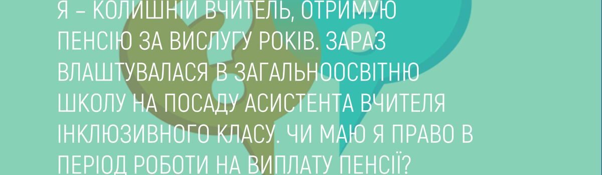 Я – КОЛИШНІЙ ВЧИТЕЛЬ, ОТРИМУЮ ПЕНСІЮ ЗА ВИСЛУГУ РОКІВ. ЗАРАЗ ВЛАШТУВАЛАСЯ В ЗАГАЛЬНООСВІТНЮ ШКОЛУ НА ПОСАДУ АСИСТЕНТА ВЧИТЕЛЯ ІНКЛЮЗИВНОГО КЛАСУ. ЧИ МАЮ Я ПРАВО В ПЕРІОД РОБОТИ НА ВИПЛАТУ ПЕНСІЇ?