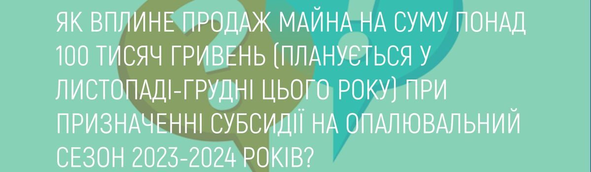 ЯК ВПЛИНЕ ПРОДАЖ МАЙНА НА СУМУ ПОНАД 100 ТИСЯЧ ГРИВЕНЬ (ПЛАНУЄТЬСЯ У ЛИСТОПАДІ-ГРУДНІ ЦЬОГО РОКУ) ПРИ ПРИЗНАЧЕННІ СУБСИДІЇ НА ОПАЛЮВАЛЬНИЙ СЕЗОН 2023-2024 РОКІВ?