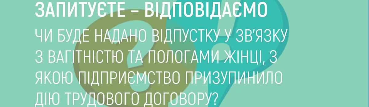 ЧИ БУДЕ НАДАНО ВІДПУСТКУ У ЗВ’ЯЗКУ З ВАГІТНІСТЮ ТА ПОЛОГАМИ ЖІНЦІ,З ЯКОЮ ПІДПРИЄМСТВО ПРИЗУПИНИЛО ДІЮ ТРУДОВОГО ДОГОВОРУ?