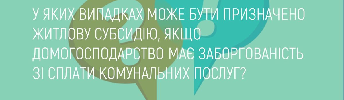 У ЯКИХ ВИПАДКАХ МОЖЕ БУТИ ПРИЗНАЧЕНО ЖИТЛОВУ СУБСИДІЮ, ЯКЩО ДОМОГОСПОДАРСТВО МАЄ ЗАБОРГОВАНІСТЬ ЗІ СПЛАТИ КОМУНАЛЬНИХ ПОСЛУГ?