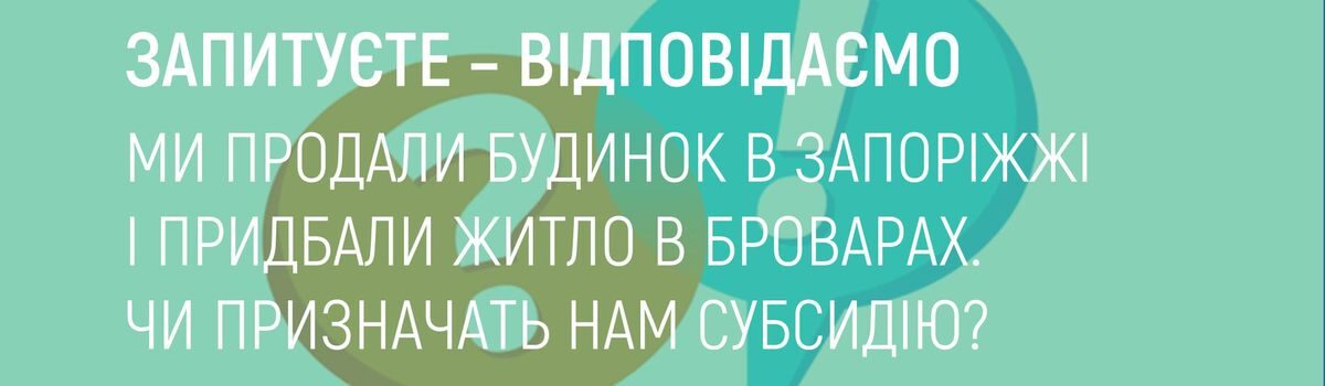 МИ ПРОДАЛИ БУДИНОК В ЗАПОРІЖЖІ І ПРИДБАЛИ ЖИТЛО В БРОВАРАХ. ЧИ ПРИЗНАЧАТЬ НАМ СУБСИДІЮ ?