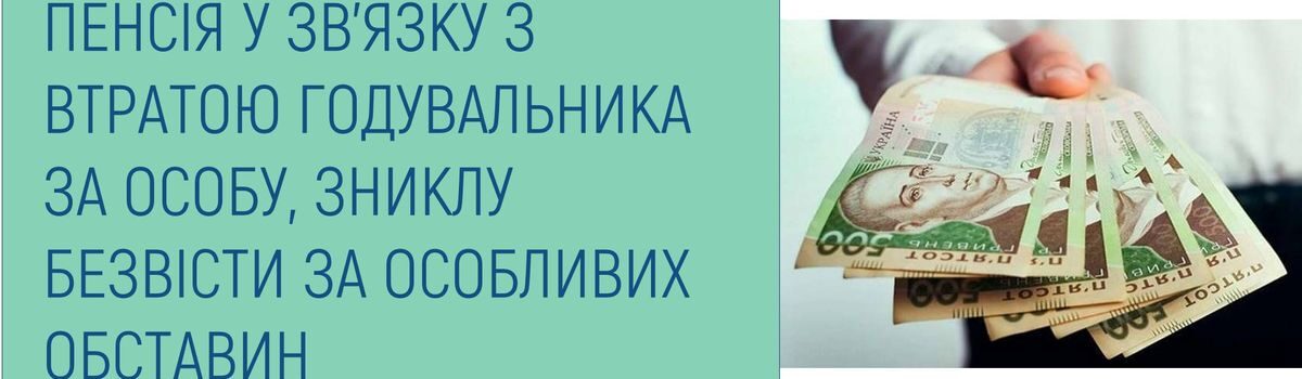 ПЕНСІЯ У ЗВ’ЯЗКУ З ВТРАТОЮ ГОДУВАЛЬНИКА ЗА ОСОБУ, ЗНИКЛУ БЕЗВІСТИ ЗА ОСОБЛИВИХ ОБСТАВИН