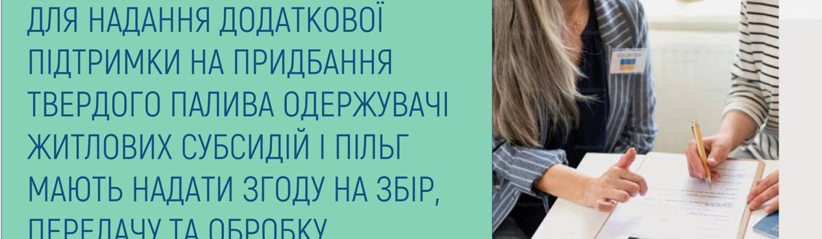 ДЛЯ НАДАННЯ ДОДАТКОВОЇ ПІДТРИМКИ НА ПРИДБАННЯ ТВЕРДОГО ПАЛИВА ОДЕРЖУВАЧІ ЖИТЛОВИХ СУБСИДІЙ І ПІЛЬГ МАЮТЬ НАДАТИ ЗГОДУ НА ЗБІР, ПЕРЕДАЧУ ТА ОБРОБКУ ПЕРСОНАЛЬНИХ ДАНИХ