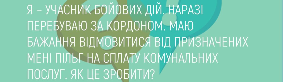 Я – УЧАСНИК БОЙОВИХ ДІЙ. НАРАЗІ ПЕРЕБУВАЮ ЗА КОРДОНОМ. МАЮ БАЖАННЯ ВІДМОВИТИСЯ ВІД ПРИЗНАЧЕНИХ МЕНІ ПІЛЬГ НА СПЛАТУ КОМУНАЛЬНИХ ПОСЛУГ. ЯК ЦЕ ЗРОБИТИ?