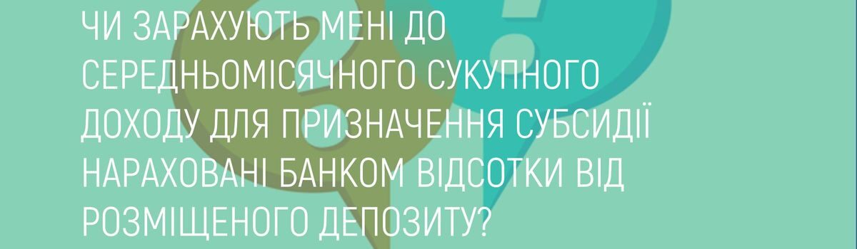 ЧИ ЗАРАХУЮТЬ МЕНІ ДО СЕРЕДНЬОМІСЯЧНОГО СУКУПНОГО ДОХОДУ ДЛЯ ПРИЗНАЧЕННЯ СУБСИДІЇ НАРАХОВАНІ БАНКОМ ВІДСОТКИ ВІД РОЗМІЩЕНОГО ДЕПОЗИТУ?