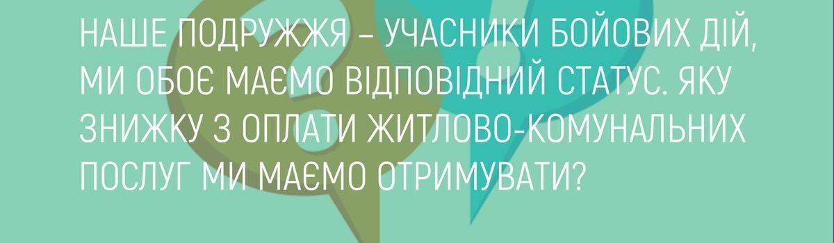 НАШЕ ПОДРУЖЖЯ – УЧАСНИКИ БОЙОВИХ ДІЙ, МИ ОБОЄ МАЄМО ВІДПОВІДНИЙ СТАТУС. ЯКУ ЗНИЖКУ З ОПЛАТИ ЖИТЛОВО – КОМУНАЛЬНИХ ПОСЛУГ МИ МАЄМО ОТРИМУВАТИ ?